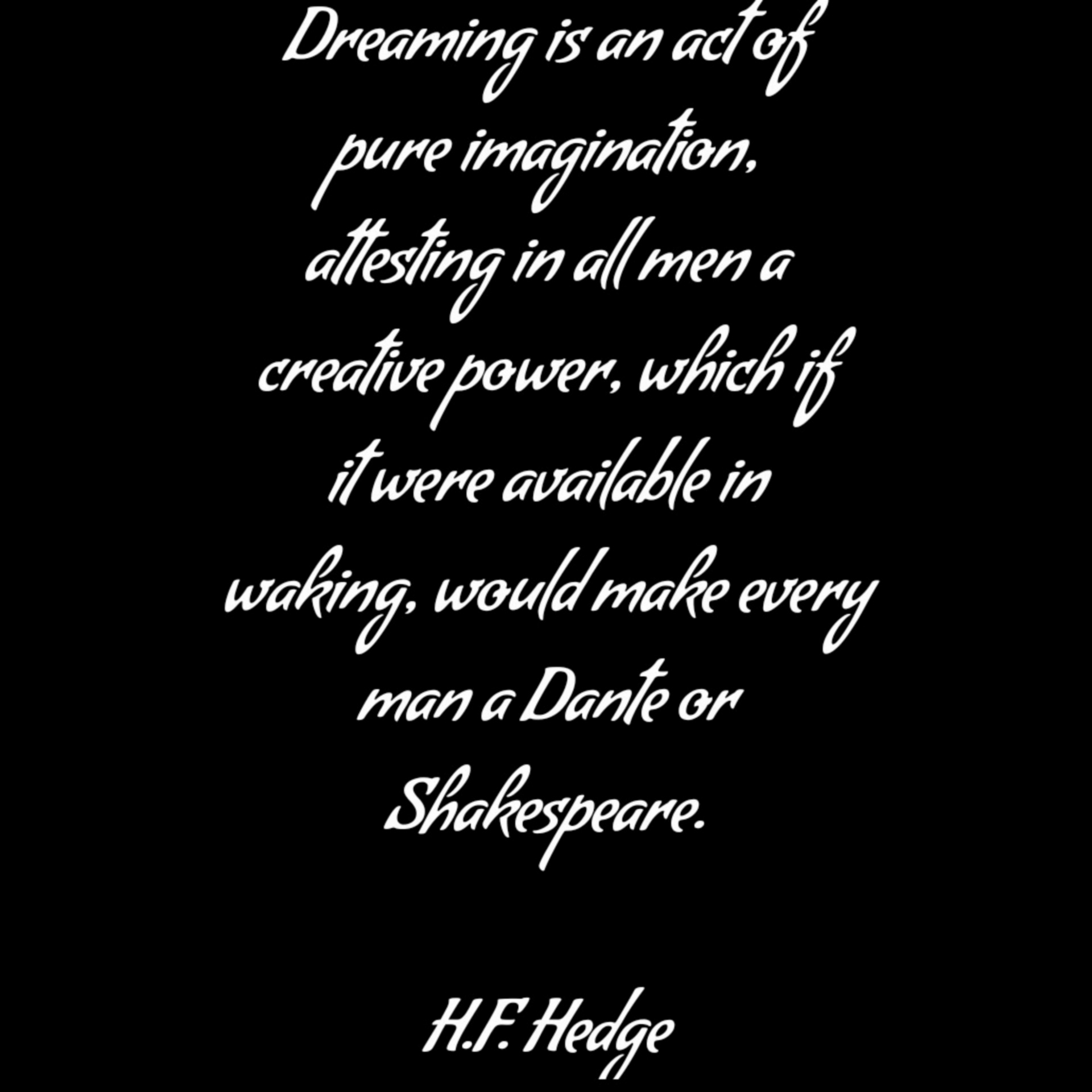 Dreaming is an act of pure imagination, attesting in all men a creative power, which if it were available in waking, would make every man a Dante or Shakespeare. H.F. Hedge