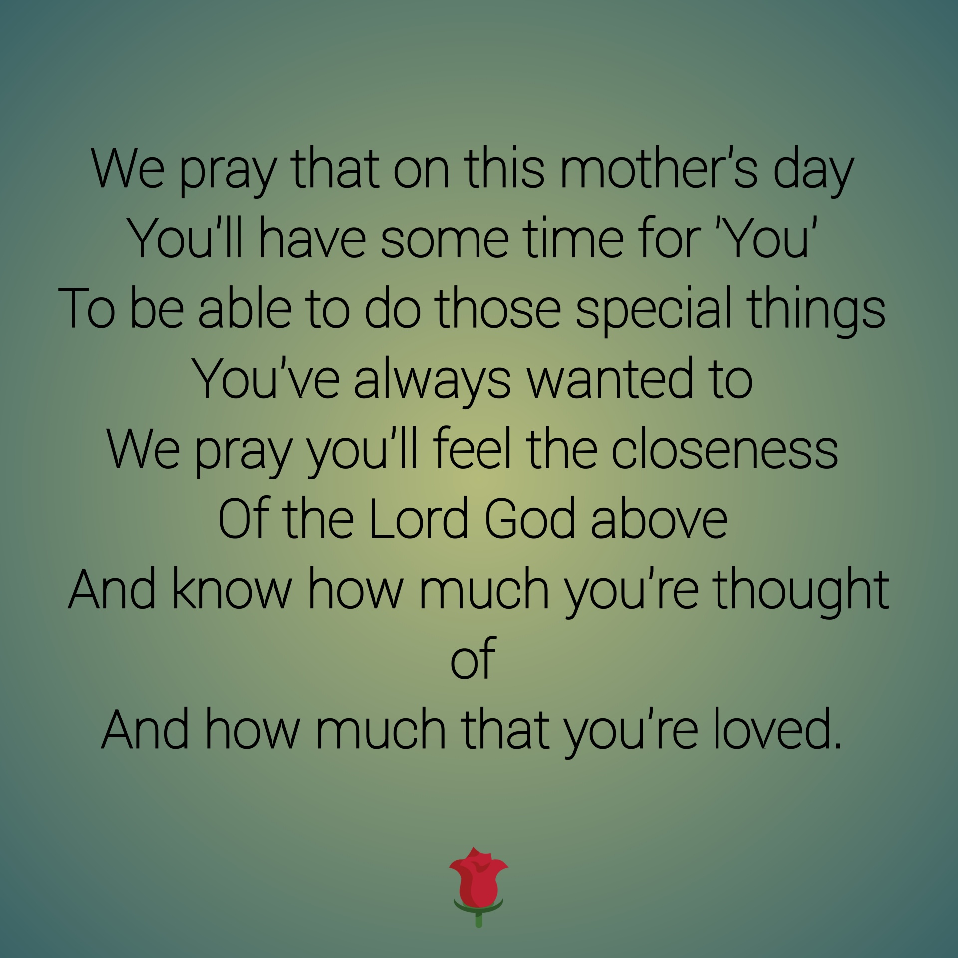We pray that on this mother's day You'll have some time for 'You' To be able to do those special things You've always wanted to We pray you'll feel the closeness Of the Lord God above And know how much you're thought of